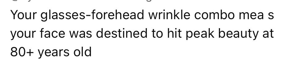 Your glasses-forehead winkle combo means your face was destined to hit peak beauty at 80+ years old