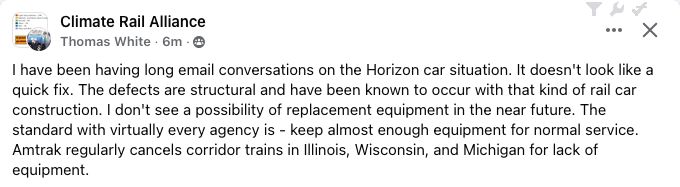 I have been having long email conversations on the Horizon car situation. It doesn't look like a quick fix. The defects are structural and have been known to occur with that kind of rail car construction. I don't see a possibility of replacement equipment in the near future. The standard with virtually every agency is - keep almost enough equipment for normal service. Amtrak regularly cancels corridor trains in Illinois, Wisconsin, and Michigan for lack of equipment.