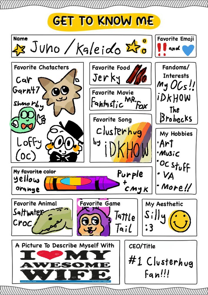 A "get to know me" activity sheet that has been filled in.

Name: Juno / Kaleido
Favourite emoji: Interrobang and blue heart
Favourite characters: Car from Garn47, Shmorby from We bare Bears, and an original character called Loffty.
Favourite food: Jerky
Favourite Movie: Fanastic Mr. Fox
Fandoms/interests: My original characters, iDKHOW, The Brobecks
Favourite song: Clusterhug by iDKHOW
My hobbies: Art, music, OC stuff, VA, more!
My favourite colour: Yellow, orange, purple, and CMYK
Favourite animal: Saltwater crocodile
Favourite game: Tattletail
My Aesthetic: Silly :3
A picture to describe myself with: I heart my awesome wife stock image
CEO/Title: #1 Clusterhug Fan

My apologies if this isn't the best alt text, I don't really know how to do an image like this correctly.