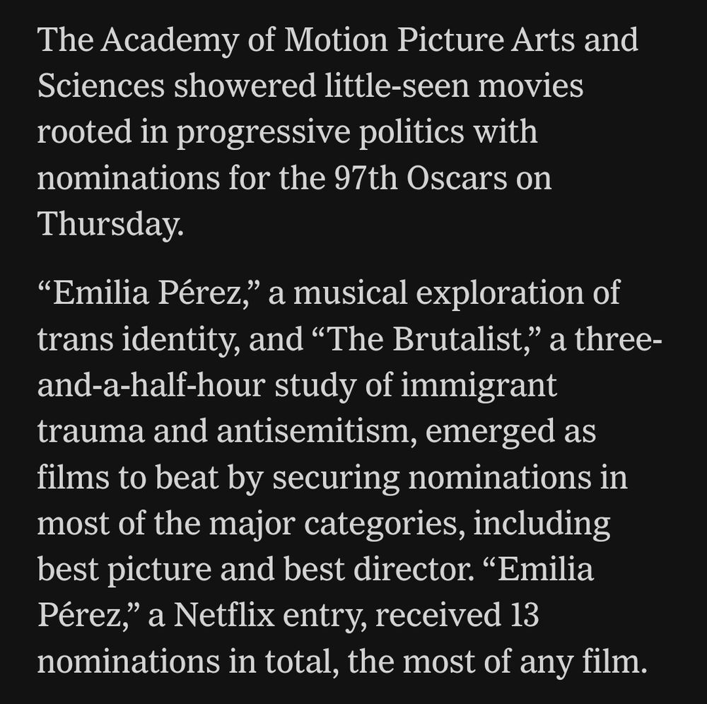 The Academy of Motion Picture Arts and Sciences showered little-seen movies rooted in progressive politics with nominations for the 97th Oscars on Thursday.

“Emilia Pérez,” a musical exploration of trans identity, and “The Brutalist,” a three-and-a-half-hour study of immigrant trauma and antisemitism, emerged as films to beat by securing nominations in most of the major categories, including best picture and best director. “Emilia Pérez,” a Netflix entry, received 13 nominations in total, the most of any film.