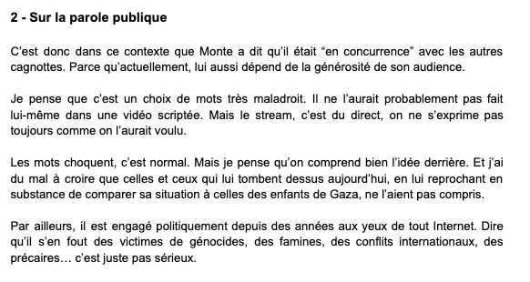 2 - Sur la parole publique

C’est donc dans ce contexte que Monte a dit qu’il était “en concurrence” avec les autres cagnottes. Parce qu’actuellement, lui aussi dépend de la générosité de son audience.


Je pense que c’est un choix de mots très maladroit. Il ne l’aurait probablement pas fait lui-même dans une vidéo scriptée. Mais le stream, c’est du direct, on ne s’exprime pas toujours comme on l’aurait voulu.

Les mots choquent, c’est normal. Mais je pense qu’on comprend bien l’idée derrière. Et j’ai du mal à croire que celles et ceux qui lui tombent dessus aujourd’hui, en lui reprochant en substance de comparer sa situation à celles des enfants de Gaza, ne l’aient pas compris.

Par ailleurs, il est engagé politiquement depuis des années aux yeux de tout Internet. Dire qu’il s’en fout des victimes de génocides, des famines, des conflits internationaux, des précaires… c’est juste pas sérieux.