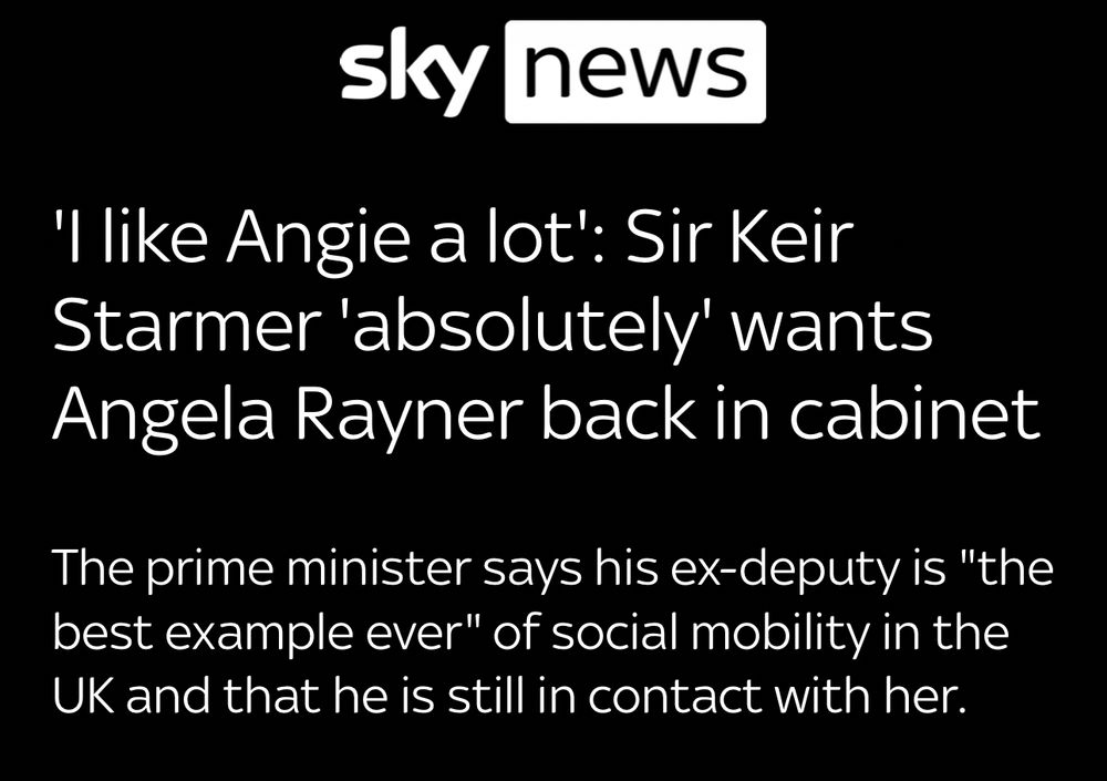 sky news
'I like Angie a lot': Sir Keir Starmer 'absolutely' wants
Angela Rayner back in cabinet
The prime minister says his ex-deputy is "the best example ever" of social mobility in the UK and that he is still in contact with her.