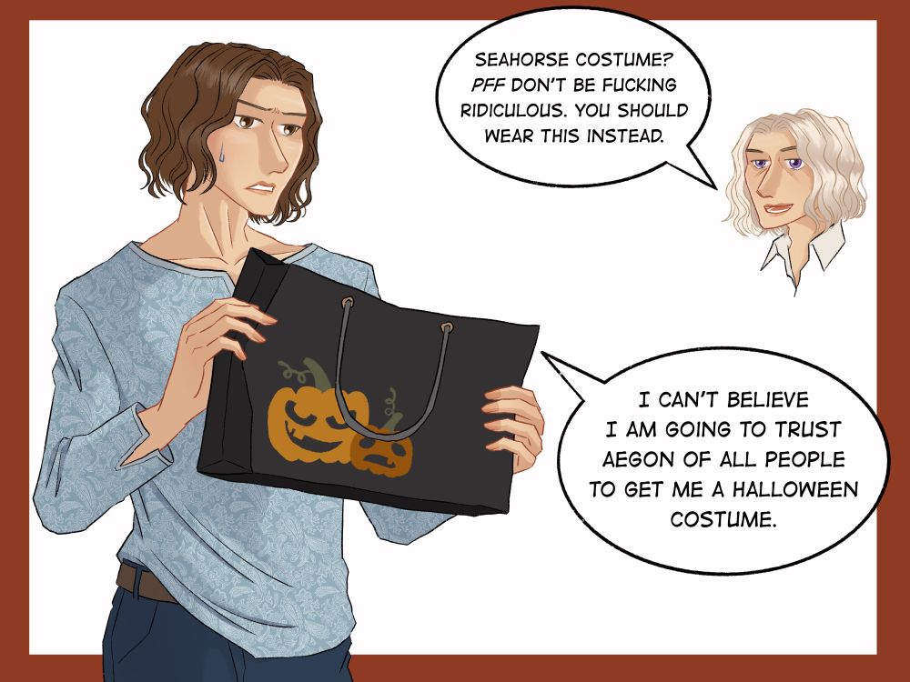 AEGON: Seahorse costume? PFF don’t be fucking ridiculous. You should wear this instead.

LUCERYS: I can’t believe I am going to trust AEGON of all people to get me a halloween costume.