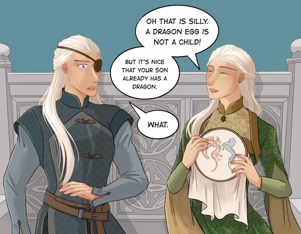 Helaena: Oh that is silly. A dragon egg is not a child. But it’s nice that your son has a dragon so soon.

Aemond: What.