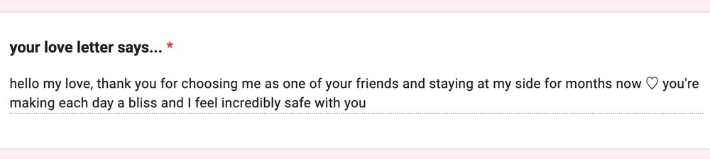 your love letter says...

hello my love, thank you for choosing me as one of your friends and staying at my side for months now ♡ you're making each day a bliss and I feel incredibly safe with you 