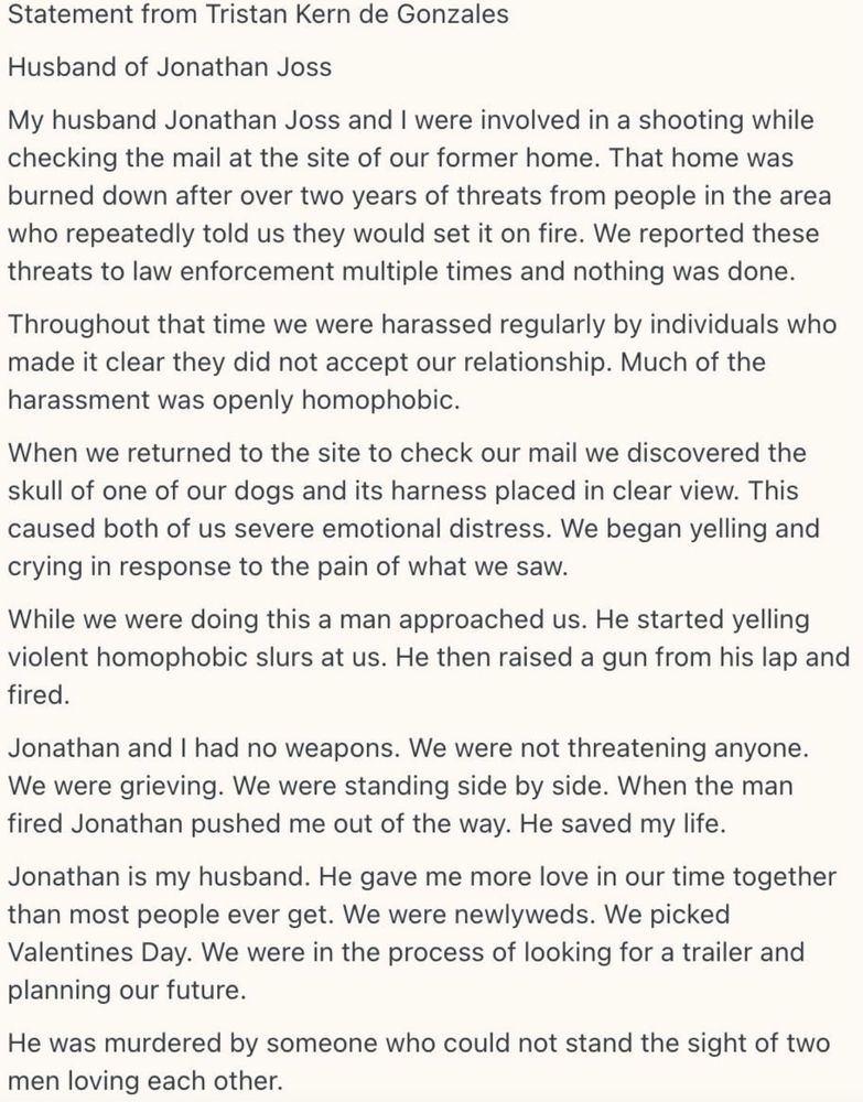 Statement from Tristan Kern de Gonzales
Husband of Jonathan Joss
My husband Jonathan Joss and I were involved in a shooting while checking the mail at the site of our former home. That home was burned down after over two years of threats from people in the area who repeatedly told us they would set it on fire. We reported these threats to law enforcement multiple times and nothing was done.
Throughout that time we were harassed regularly by individuals who made it clear they did not accept our relationship. Much of the harassment was openly homophobic.
When we returned to the site to check our mail we discovered the skull of one of our dogs and its harness placed in clear view. This caused both of us severe emotional distress. We began yelling and crying in response to the pain of what we saw.
While we were doing this a man approached us. He started yelling violent homophobic slurs at us. He then raised a gun from his lap and fired.
Jonathan and I had no weapons. We were not threatening anyone.
We were grieving. We were standing side by side. When the man fired Jonathan pushed me out of the way. He saved my life.
Jonathan is my husband. He gave me more love in our time together than most people ever get. We were newlyweds. We picked Valentines Day. We were in the process of looking for a trailer and planning our future.
He was murdered by someone who could not stand the sight of two men loving each other 