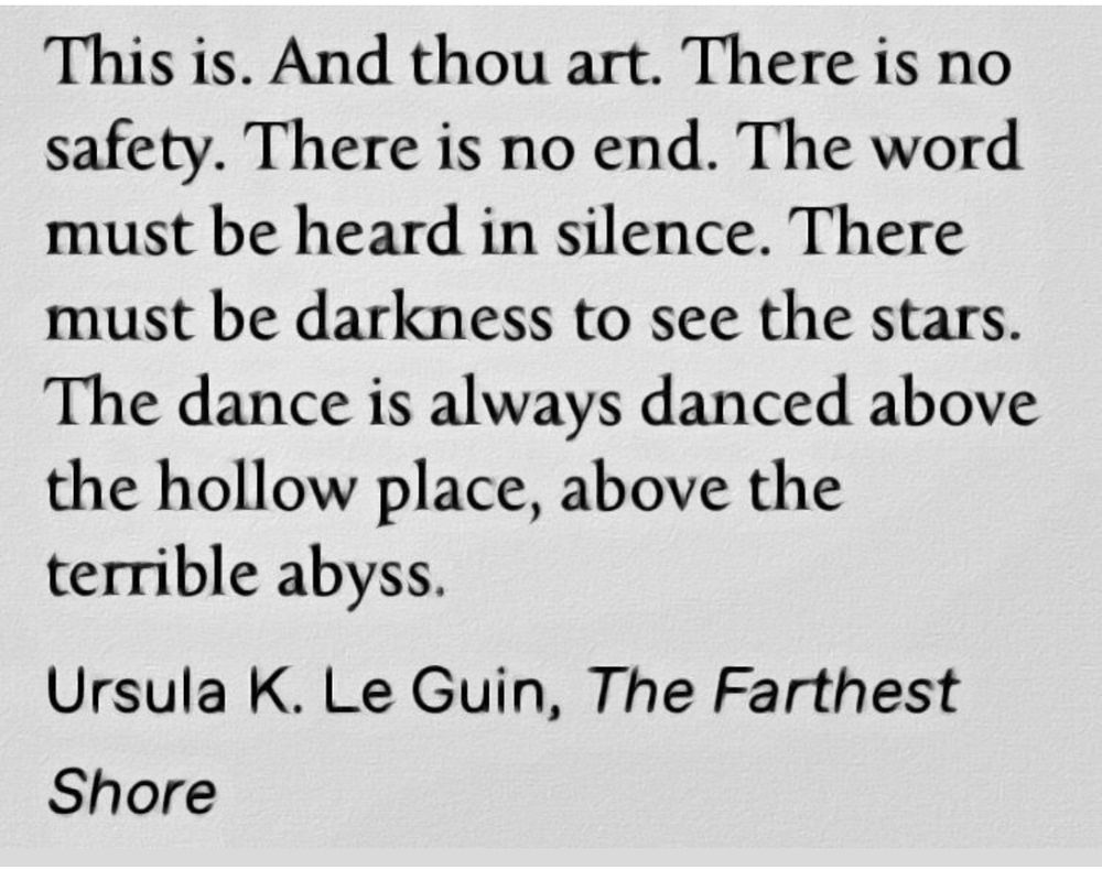 This is. And thou art. There is no safety. There is no end. The word must be heard in Silence. There must be darkness to see the stars. The dance is always danced above the hollow place, above the terrible abyss. 

Ursula K. Le Guin, The Farthest Shore 