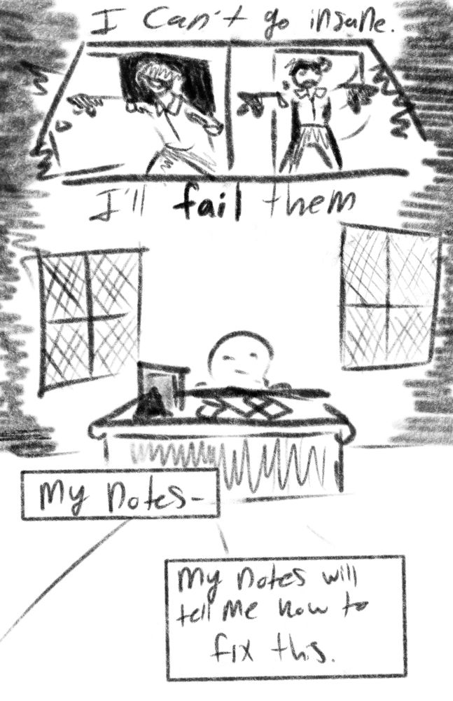 the doctor bursts into their study. 
inner monologue: i can’t go insane. i’ll Fail them- my notes- my notes will tell me how to fix this.