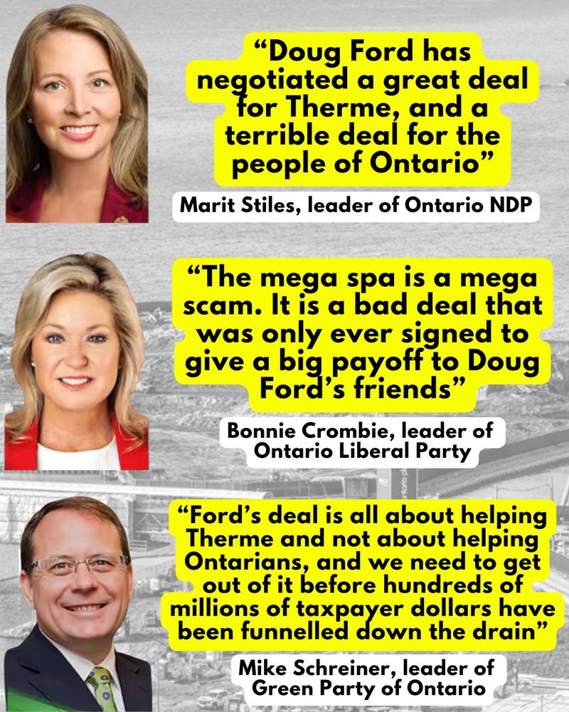 "Doug Ford has negotiated a great deal for Therme, and a terrible deal for the people of Ontario"
Marit Stiles, leader of Ontario NDP
"The mega spa is a mega scam. It is a bad deal that was only ever signed to give a big payoff to Doug Ford's friends"
Bonnie Crombie, leader of
Ontario Liberal Party
"Ford's deal is all about helping Therme and not about helping Ontarians, and we need to get out of it before hundreds of millions of taxpayer dollars are funnelled down the drain.”
Mike Schreiner, leader of Green Party of Ontario