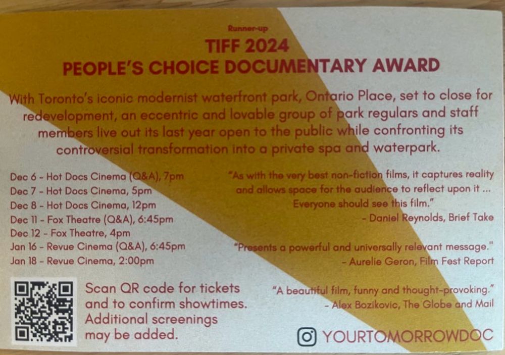 Your tomorrow PEOPLE'S CHOICE DOCUMENTARY AWARD
With Toronto's iconic modernist waterfront park, Ontario Place, set to close for redevelopment, an eccentric and lovable group of park regulars and staff members live out its last year open to the public while confronting its controversial transformation into a private spa and waterpark.
Dec 6 - Hot Docs Cinema (Q&A), 7pm
Dec 7 - Hot Docs Cinema, 5pm
Dec 8 - Hot Docs Cinema, 12pm
Dec 11 - Fox Theatre (Q&A), 6:45pm
Dec 12 - Fox Theatre, 4pm
Jan 16 - Revue Cinema (Q&A), 6:45pm
Jan 18 - Revue Cinema, 2:00pm
*As with the very best non-fiction films, it captures reality and allows space for the audience to reflect upon it ...
Everyone should see this film."
- Daniel Reynolds, Brief Take
"Presents a powerful and universally relevant message."
- Aurelie Geron, Film Fest Report
Scan QR code for tickets and to confirm showtimes.
Additional screenings may be added.
"A beautiful film, funny and thought-provoking."
- Alex Bozikovic, The Globe and Mail
YOURTOMORROWDOC