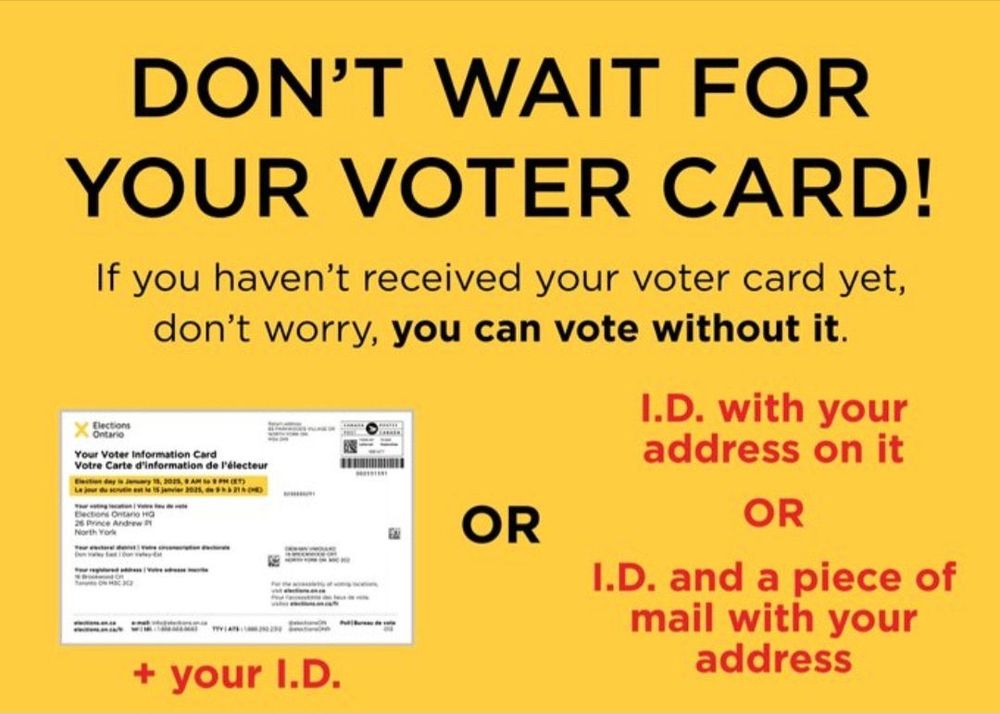 DON'T WAIT FOR YOUR VOTER CARD!
If you haven't received your voter card yet, don't worry, you can vote without it.
Ontario
Your Voter Information Card
Votre Carte d'information de l'électeur
26 Prince Andrew P
North York
OR
+ your I.D.
I.D. with your address on it
OR
I.D. and a piece of mail with your address