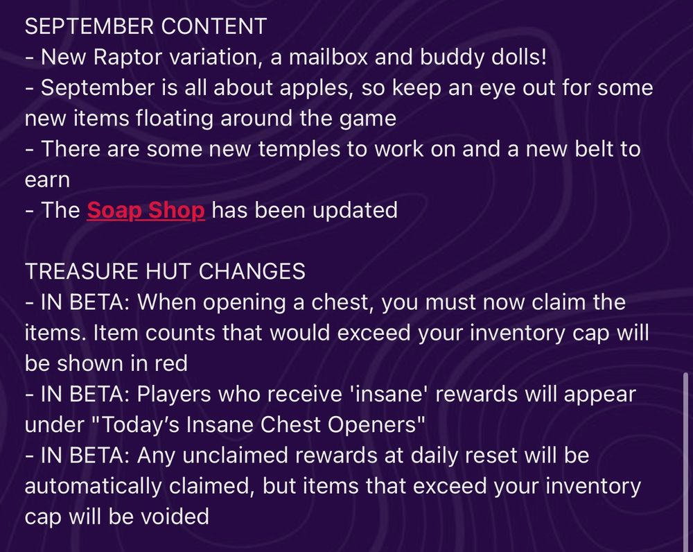 SEPTEMBER CONTENT
- New Raptor variation, a mailbox and buddy dolls!
- September is all about apples, so keep an eye out for some new items floating around the game
- There are some new temples to work on and a new belt to earn
- The Soap Shop has been updated

TREASURE HUT CHANGES
- IN BETA: When opening a chest, you must now claim the items. Item counts that would exceed your inventory cap will be shown in red
- IN BETA: Players who receive 'insane' rewards will appear under "Today’s Insane Chest Openers"
- IN BETA: Any unclaimed rewards at daily reset will be automatically claimed, but items that exceed your inventory cap will be voided

