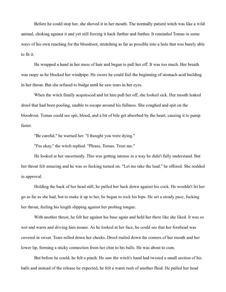 Before he could stop her, she shoved it in her mouth. The normally patient witch was like a wild animal, choking against it and yet still forcing it back further and further. It reminded Tomas in some ways of his own reaching for the bloodroot, stretching as far as possible into a hole that was barely able to fit it. 
	He wrapped a hand in her mess of hair and began to pull her off. It was too much. Her breath was raspy as he blocked her windpipe. He swore he could feel the beginning of stomach acid building in her throat. But she refused to budge until he saw tears in her eyes. 
	When the witch finally acquiesced and let him pull her off, she looked sick. Her mouth leaked drool that had been pooling, unable to escape around his fullness. She coughed and spit on the bloodroot. Tomas could see spit, blood, and a bit of bile get absorbed by the heart, causing it to pump faster.
	"Be careful," he warned her. "I thought you were dying." 
	"I'm okay," the witch replied. "Please, Tomas. Trust me." 
	He looked at her uncertainly. This was getting intense in a way he didn't fully understand. But her throat felt amazing and he was so fucking turned on. "Let me take the lead," he offered. She nodded in approval. 
	Holding the back of her head still, he pulled her back down against his cock. He wouldn't let her go as far as she had, but to make it up to her, he began to rock his hips. He set a steady pace, fucking her throat, feeling his length slipping against her probing tongue. 
	With another thrust, he felt her against his base again and held her there like she liked. It was so wet and warm and driving him insane. As he looked at her face, he could see that her forehead was covered in sweat. Tears rolled down her cheeks. Drool trailed down the corners of her mouth and her lower lip, forming a sticky connection from her chin to his balls. He was about to cum. 
	But before he could, he felt a pinch. 

Read the rest exclusively on my OF! 