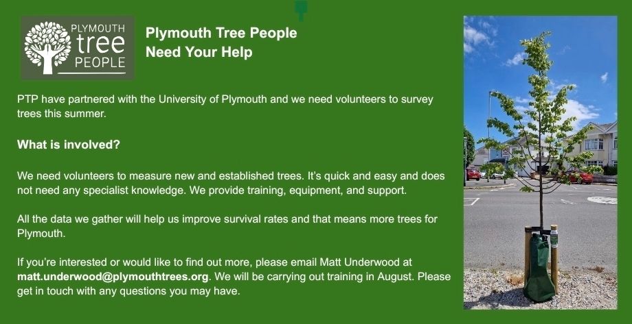 Leaflet reading:
"Plymouth Tree People Need Your Help

PTP have partnered with the University of Plymouth and we need volunteers to survey trees this summer.

What is involved?

We need volunteers to measure new and established trees. It's quick and easy and doe not need any specialist knowledge. We provide training, equipment, and support.

All the data we gather will help us improve survival rates and that means more trees for Plymouth.

If you're interested or would like to find out more, please email Matt Underwood at matt.underwood@plymouthtrees.org. We will be carrying out training in August. Please get in touch with any questions you may have."