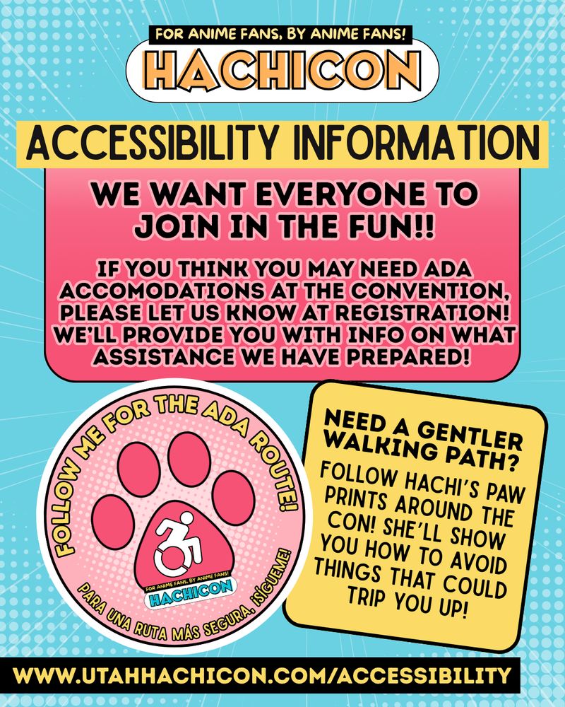 ALT ID: a text graphic that reads: Accessibility information: we want everyone to join in the fun!! If you think you may need ADA accommodations at the convention, please let us know at registration! We’ll provide you with info on what assistance we have prepared! In the bottom left corner of the graphic is a pink circle with a wheelchair logo inside a paw print, surrounded by text that says “follow me for the ADA route! Para una ruta más segura, ¡sígueme!” Next to the pink circle is a yellow text box that reads “need a gentler walking path? Follow Hachi’s paw prints around the con! She’ll show you how to avoid things that could trip you up!” At the bottom of the graphic is a link that reads www.utahhachicon.com/accessibility. End ID.
