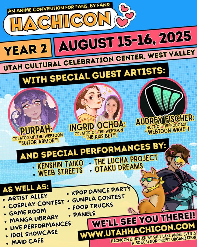 ALT ID: A colorful graphic featuring art of mascots Hachi and Kou in sunglasses. The header reads “HachiCon Year 2: August 15th and 16th, 2025, at the Utah Cultural Celebration Center, West Valley.” The body of the graphic is a list of guests and events. It reads: “with special guest artists Purpah, creator of the Webtoon “Suitor Armor,” Ingrid Ochoa, creator of the Webtoon “The Kiss Bet,” and Audrey Fischer, host of the podcast “Webtoon Wave.” With special performances by Kenshin Taiko, the Lucha Project, Weeb Streets, and Otaku Dreams. As well as artist alley, cosplay contest, game room, manga library, live performances, idol showcase, kpop dance party, gunpla contest, food trucks, and panels. In the bottom corner, it reads “we’ll see you there! www.utahhachicon.com.” End ID.