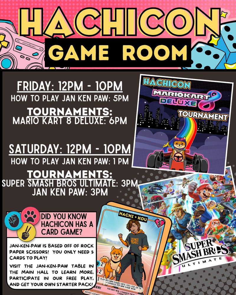 ALT ID: A text-based graphic with information about the game tournaments at HachiCon. Text reads: Gaming room hours are Friday and Saturday: 12pm to 10pm. How to Play Jan Ken Paw is at 5pm on Friday and 1pm on Saturday. Mario Kart 8 Deluxe tournament is at 6pm on Friday. Super Smash Bros Ultimate tournament is at 3pm on Saturday. Jan Ken Paw tournament is at 3pm on Saturday. At the bottom of the graphic is an info blurb about Jan Ken Paw that reads: did you know HachiCon has a card game? Jan Ken Paw is based off of rock paper scissors! You only need 5 cards to play! Visit the Jan Ken Paw table in the main hall to learn more. Participate in our free play, and get your own starter pack! End ID.