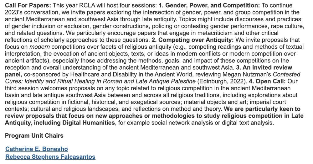 This year we will accept papers for three sessions. 1. We invite papers on the intersection of gender, power, and group competition. Topics might include discourses and practices of gender inclusion or exclusion, gender constructions, policing or contesting gender performances, rape culture, and related questions. 2. We seek papers that focus on modern competitions over facets of religious antiquity, especially those addressing the methods, goals, and impact of these competitions on the reception and overall understanding of the ancient world. 3. We welcome proposals on any topic related to religious competition in the ancient Mediterranean basin and late antique southwest Asia between and across all religious traditions. We are particularly keen to review proposals that focus on new approaches or methodologies to study religious competition in Late Antiquity, including Digital Humanities, for example social network analysis or digital text analysis.