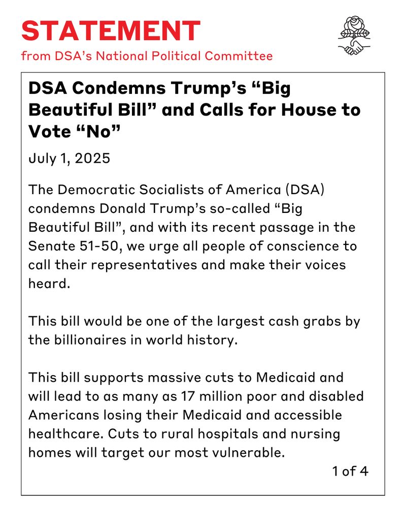Statement from DSA's National Political Committee. DSA Condemns Trump’s “Big Beautiful Bill” and Calls for House to Vote “No”
July 1, 2025. 1 of 4 The Democratic Socialists of America (DSA) condemns Donald Trump’s so-called “Big Beautiful Bill”, and with its recent passage in the Senate 51-50, we urge all people of conscience to call their representatives and make their voices heard.

This bill would be one of the largest cash grabs by the billionaires in world history.

This bill supports massive cuts to Medicaid and will lead to as many as 17 million poor and disabled Americans losing their Medicaid and accessible healthcare cuts to rural hospitals and nursing homes will target our most vulnerable.