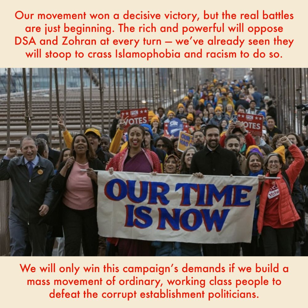 Our movement won a decisive victory but the real battles are just beginning. The rich and powerful will oppose DSA and Zohran at every turn, and we’ve already seen they will stoop to crass Islamophobia and racism to do so. We will only win this campaign’s demands if we build a mass movement of ordinary, working class people to defeat the corrupt establishment politicians. Photo: a mass of New Yorkers for Zohran marching across a bridge. At the front, Zohran and others hold a banner reading "our time is now."
