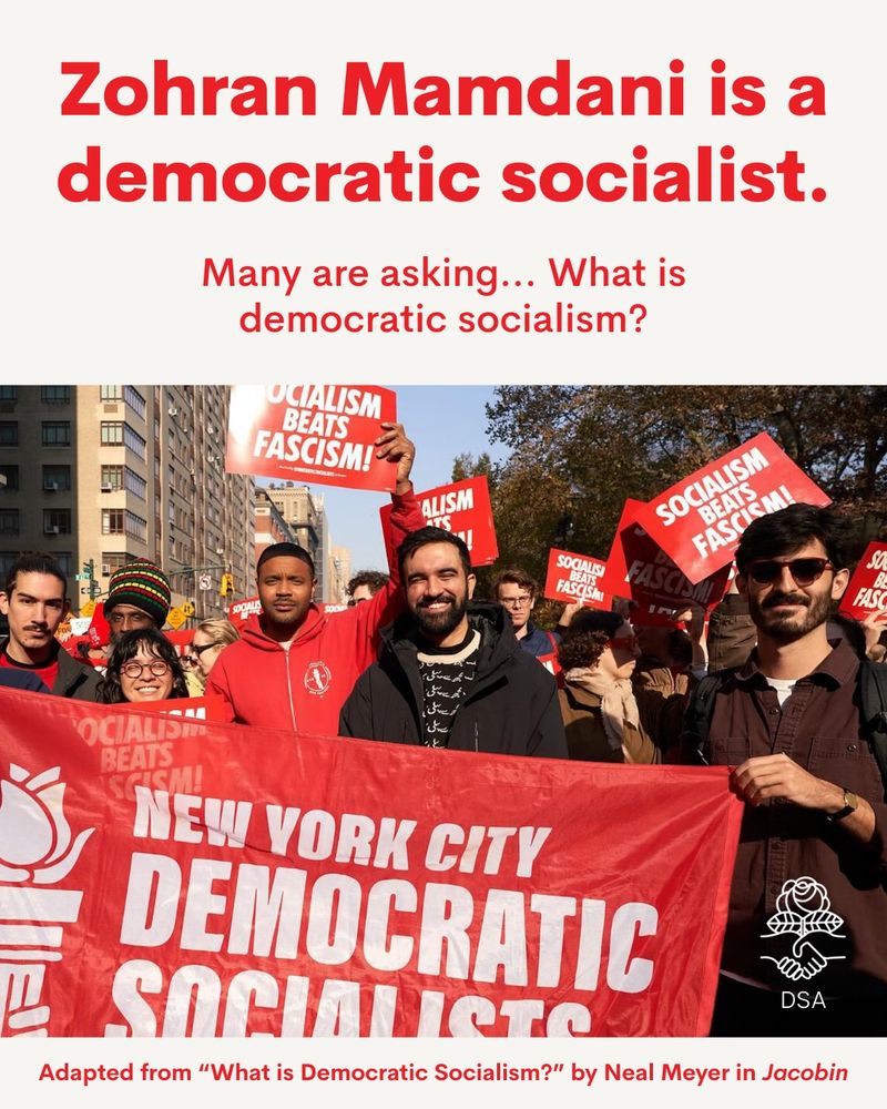 Zohran Mamdani is a democratic socialist. Many are asking... What is democratic socialism? Adapted from “What is Democratic Socialism?” by Neal Meyer in Jacobin. Photo: Zohran Mamdani marching with NYC-DSA members holding a banner reading New York City Democratic Socialists. Zohran is smiling. Other DSA members look happy and glad to be there. Several hold signs reading Socialism Beats Fascism.