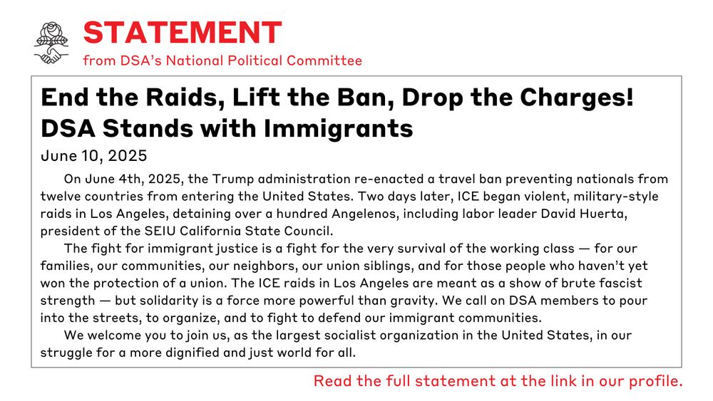 Statement, DSA National Political Committee. End the Raids, Lift the Ban, Drop the Charges! DSA Stands with Immigrants. On 6/4/25, the Trump administration re-enacted a travel ban preventing nationals from 12 countries from entering the United States. Two days later, ICE began violent, military-style raids in Los Angeles, detaining over 100 Angelenos, including labor leader David Huerta, president of the SEIU California State Council. The fight for immigrant justice is a fight for the very survival of the working class—for our families, our communities, our neighbors, our union siblings, & for those people who haven’t yet won the protection of a union. The ICE raids in Los Angeles are meant as a show of brute fascist strength—but solidarity is a force more powerful than gravity. We call on DSA members to pour into the streets, organize & fight to defend our immigrant communities. We welcome you to join us, as the largest socialist organization in the US, in our struggle for a more dignified & just world for all.