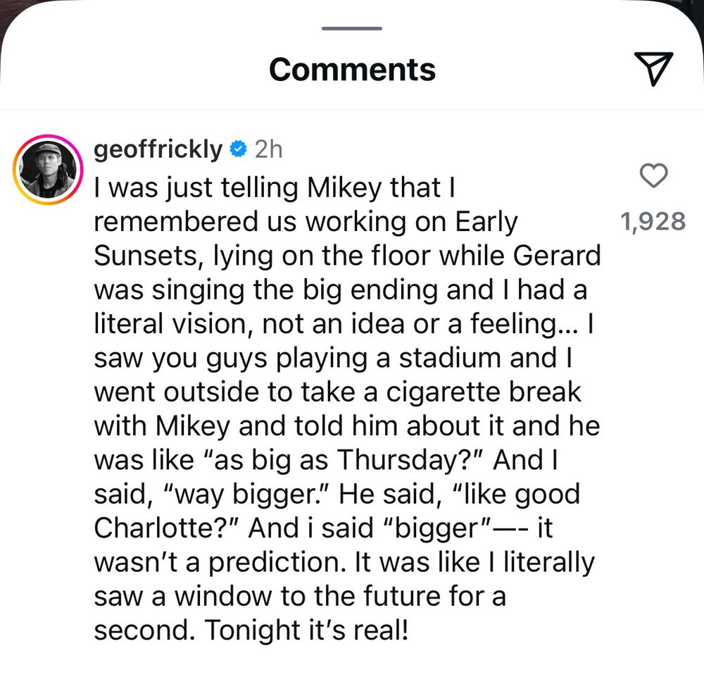 Screenshot of Geoff Rickly’s comment on Frank Iero’s “tonight’s our night NJ” Instagram post on August 9, 2025. The text reads:

“I was just telling Mikey that I remembered us working on Early Sunsets, lying on the floor while Gerard was singing the big ending and I had a literal vision, not an idea or a feeling... I saw you guys playing a stadium and I went outside to take a cigarette break with Mikey and told him about it and he was like "as big as Thursday?" And I said, "way bigger." He said, "like good Charlotte?" And i said "bigger" —- it wasn't a prediction. It was like I literally saw a window to the future for a second. Tonight it's real!”