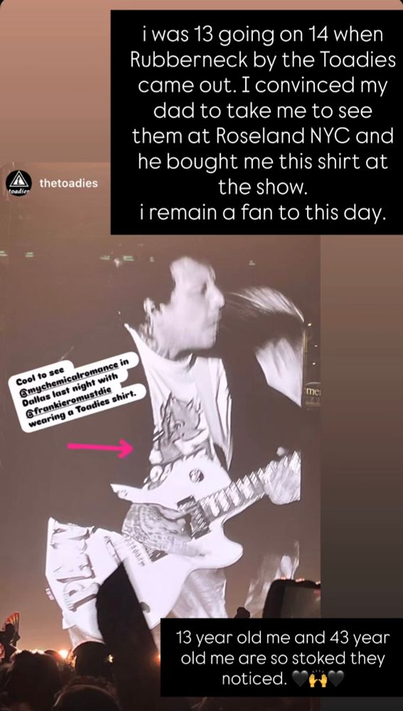 Screenshot of Frank Iero’s Instagram story from August 3, 2025. He is sharing an image from The Toadie’s official Instagram story, where they wrote, “Cool to see @mychemicalromance in Dallas last night with @frankieromustdie wearing a Toadies shirt.” 
Frank responded by writing, “I was 13 going on 14 when Rubberneck by the Toadies came out. I convinced my dad to take me to see them at Roseland NYC and he bought me this shirt at the show.
I remain a fan to this day. 13 year old me and 43 year old me are so stoked they
noticed.” 