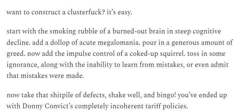 want to construct a clusterfuck? it’s easy.

start with the smoking rubble of a burned-out brain in steep cognitive decline. add a dollop of acute megalomania. pour in a generous amount of greed. now add the impulse control of a coked-up squirrel. toss in some ignorance, along with the inability to learn from mistakes, or even admit that mistakes were made.

now take that shitpile of defects, shake well, and bingo! you’ve ended up with Donny Convict’s completely incoherent tariff policies.