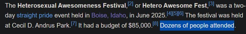 Screenshot from Wikipedia: 
The Heterosexual Awesomeness Festival, or Hetero Awesome Fest, was a two-day straight pride event held in Boise, Idaho, in June 2025. The festival was held at Cecil D. Andrus Park. It had a budget of $85,000. "Dozens of people attended."

