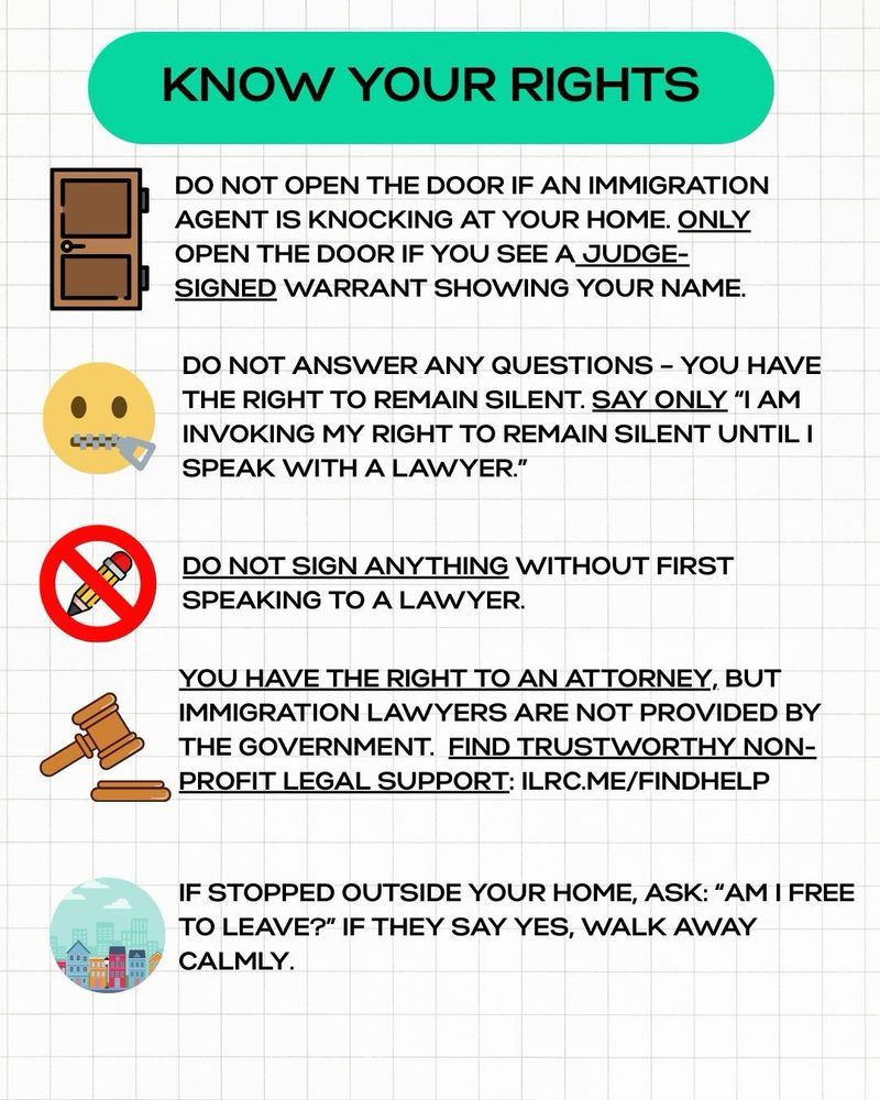 KNOW YOUR RIGHTS
DO NOT OPEN THE DOOR IF AN IMMIGRATION AGENT IS KNOCKING AT YOUR HOME. ONLY OPEN THE DOOR IF YOU SEE A JUDGE-SIGNED WARRANT SHOWING YOUR NAME.
DO NOT ANSWER ANY QUESTIONS - YOU HAVE THE RIGHT TO REMAIN SILENT. SAY ONLY "I AM INVOKING MY RIGHT TO REMAIN SILENT UNTIL I SPEAK WITH A LAWYER."
DO NOT SIGN ANYTHING WITHOUT FIRST SPEAKING TO A LAWYER.
YOU HAVE THE RIGHT TO AN ATTORNEY, BUT IMMIGRATION LAWYERS ARE NOT PROVIDED BY THE GOVERNMENT. FIND TRUSTWORTHY NONPROFIT LEGAL SUPPORT: ILRC.ME/FINDHELP
IF STOPPED OUTSIDE YOUR HOME, ASK: "AM I FREE TO LEAVE?" IF THEY SAY YES, WALK AWAY CALMLY.