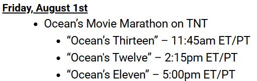 Friday, August 1st 
Ocean’s Movie Marathon on TNT 
“Ocean’s Thirteen” – 11:45am ET/PT 
“Ocean's Twelve” – 2:15pm ET/PT 
“Ocean’s Eleven” – 5:00pm ET/PT