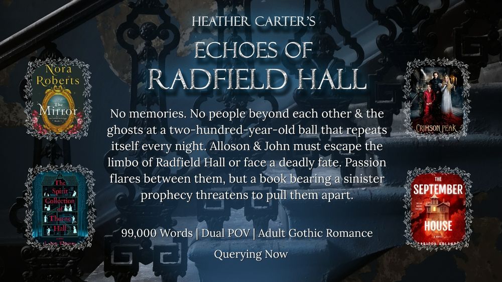 A dark set of stairs with images of four comp book covers surrounding text that reads: HEATHER CARTER'S ECHOES OF RADFIELD HALL. ALLOSON AND JOHN ARE TRAPPED IN A DECREPIT MANSION THAT COMES TO LIFE NIGHTLY WITH A TWO-HUNDRED-YEAR-OLD BALL. AMID FLOODING ROOMS, DEMONIC LIONS, AND VIOLENT ENTITIES, THEY MUST BREAK THE CURSE OR BECOME GHOSTS THEMSELVES. 99,000 WORDS, DUAL POV, ADULT GOTHIC ROMANTASY, COMPS BOOK COVER 