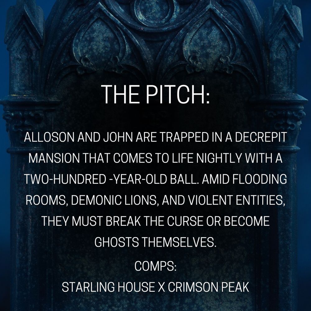 GRAVESTONE BACKGROUND WITH TEXT THAT READS: THE PITCH: ALLOSON AND JOHN ARE TRAPPED IN A DECREPIT MANSION THAT COMES TO LIFE NIGHTLY WITH A TWO-HUNDRED-YEAR-OLD BALL. AMID FLOODING ROOMS, DEMONIC LIONS, AND VIOLENT ENTITIES, THEY MUST BREAK THE CURSE OR BECOME GHOSTS THEMSELVES. COMPS: STARLING HOUSE X CRIMSON PEAK