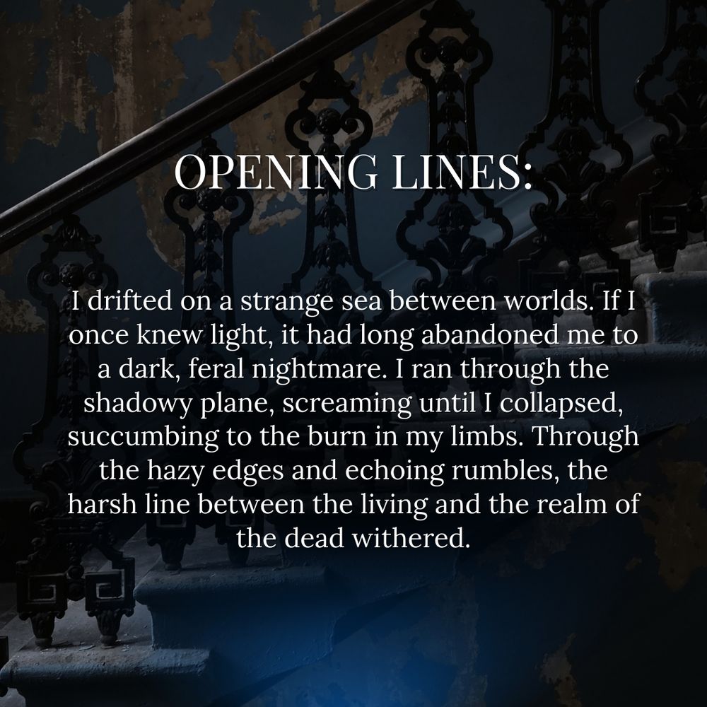DARK STAIRCASE BACKGROUND. WHITE TEXT: OPENING LINES. I drifted on a strange sea between worlds. If I once knew light, it had long abandoned me to a dark, feral nightmare. I ran through the shadowy plane, screaming until I collapsed, succumbing to the burn in my limbs. Through the hazy edges and echoing rumbles, the harsh line between the living and the realm of the dead withered.