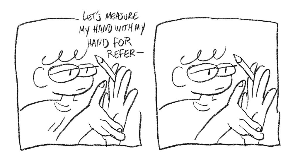 "let's measure my hand with my hand for referen" i stop thinking. i look at myself, trying to measure my hand with my hand. i dont need to measure my hand with my hand. my hand is already the size of my hand