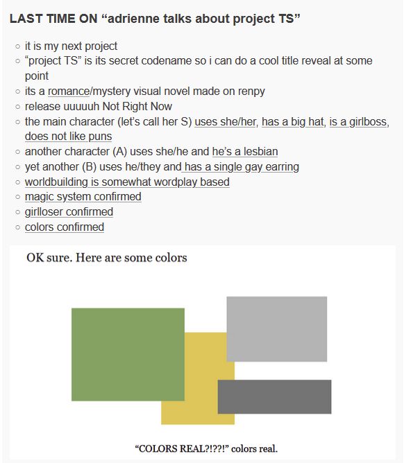 image full of text.
LAST TIME ON “adrienne talks about project TS”:
it is my next project.
“project TS” is its secret codename so i can do a cool title reveal at some point.
its a romance/mystery visual novel made on renpy.
release uuuuuh Not Right Now.
the main character (let’s call her S) uses she/her, has a big hat, is a girlboss, does not like puns.
another character (A) uses she/he and he’s a lesbian.
yet another (B) uses he/they and has a single gay earring.
worldbuilding is somewhat wordplay based.
magic system confirmed.
girlloser confirmed.
colors confirmed.
an image with four colored squares. green, yellow, and two greys. proving colors are real.