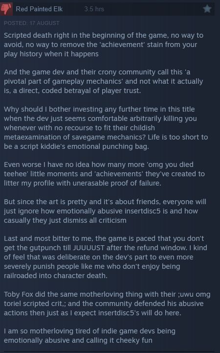 negative steam review:
Scripted death right in the beginning of the game, no way to avoid, no way to remove the 'achievement' stain from your play history when it happens

And the game dev and their crony community call this 'a pivotal part of gameplay mechanics' and not what it actually is, a direct, coded betrayal of player trust.

Why should I bother investing any further time in this title when the dev just seems comfortable arbitrarily killing you whenever with no recourse to fit their childish metaexamination of savegame mechanics? Life is too short to be a script kiddie's emotional punching bag.

Even worse I have no idea how many more 'omg you died teehee' little moments and 'achievements' they've created to litter my profile with unerasable proof of failure.

But since the art is pretty and it's about friends, everyone will just ignore how emotionally abusive insertdisc5 is and how casually they just dismiss all criticism

Last and most bitter to me, the game is paced that you don't get the gutpunch till JUUUUST after the refund window. I kind of feel that was deliberate on the dev's part to even more severely punish people like me who don't enjoy being railroaded into character death.

Toby Fox did the same motherloving thing with their ;uwu omg toriel scripted crit,; and the community defended his abusive actions then just as I expect insertdisc5's will do here.

I am so motherloving tired of indie game devs being emotionally abusive and calling it cheeky fun 