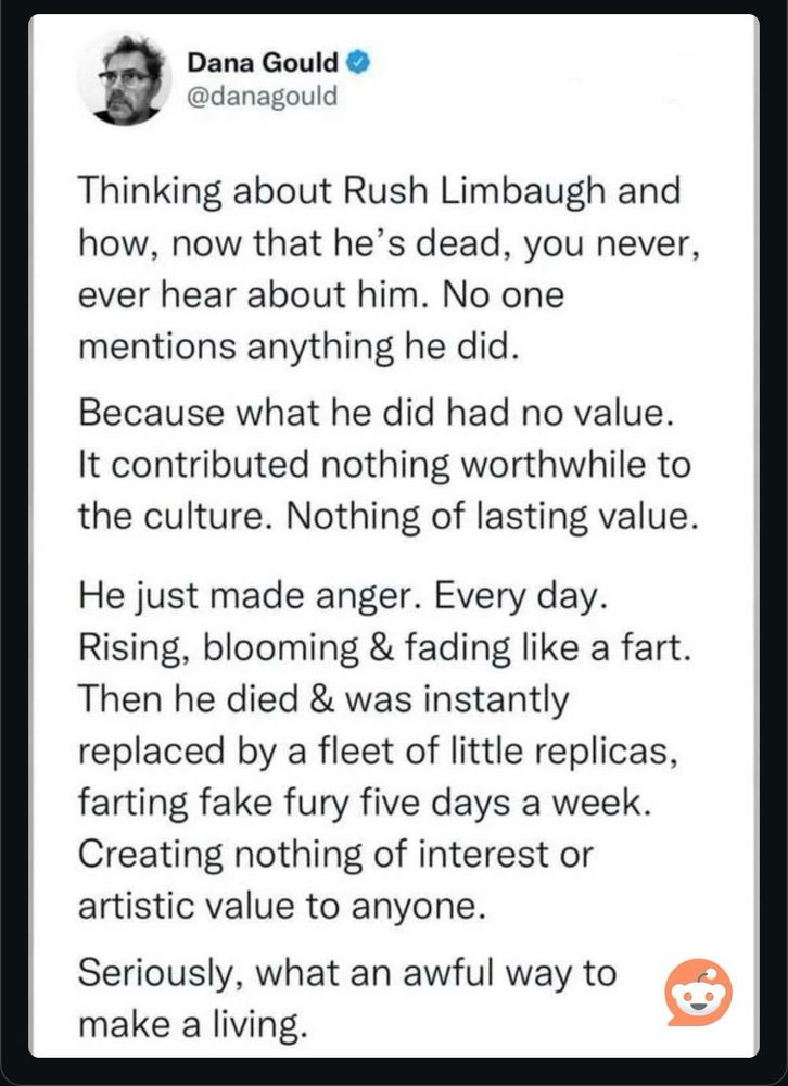 Dana Gould’s tweet:

Thinking about Rush Limbaugh and how, now that he's dead, you never, ever hear about him. No one mentions anything he did.
Because what he did had no value.
It contributed nothing worthwhile to the culture. Nothing of lasting value.
He just made anger. Every day.
Rising, blooming & fading like a fart.
Then he died & was instantly replaced by a fleet of little replicas, farting fake fury five days a week.
Creating nothing of interest or artistic value to anyone.
Seriously, what an awful way to make a living.