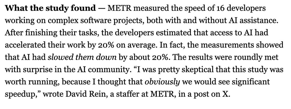 What the study found — METR measured the speed of 16 developers working on complex software projects, both with and without AI assistance. After finishing their tasks, the developers estimated that access to AI had accelerated their work by 20% on average. In fact, the measurements showed that AI had slowed them down by about 20%. The results were roundly met with surprise in the AI community. “I was pretty skeptical that this study was worth running, because I thought that obviously we would see significant speedup,” wrote David Rein, a staffer at METR, in a post on X. 