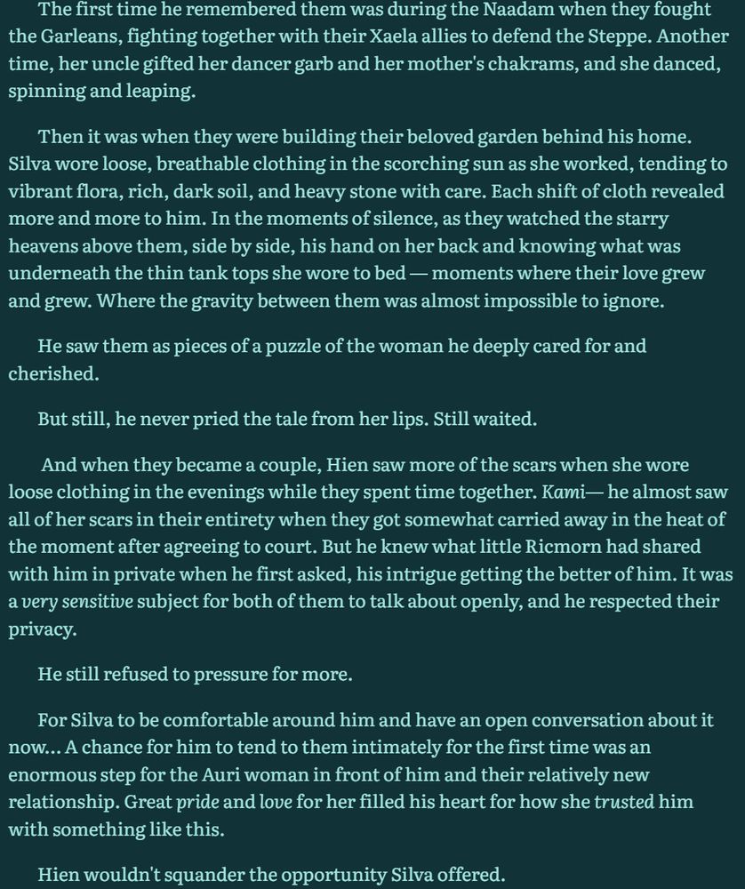 The first time he remembered them was during the Naadam when they fought the Garleans, fighting together with their Xaela allies to defend the Steppe. Another time, her uncle gifted her dancer garb and her mother's chakrams, and she danced, spinning and leaping.

Then it was when they were building their beloved garden behind his home. Silva wore loose, breathable clothing in the scorching sun as she worked, tending to vibrant flora, rich, dark soil, and heavy stone with care. Each shift of cloth revealed more and more to him. In the moments of silence, as they watched the starry heavens above them, side by side, his hand on her back and knowing what was underneath the thin tank tops she wore to bed — moments where their love grew and grew. Where the gravity between them was almost impossible to ignore.

He saw them as pieces of a puzzle of the woman he deeply cared for and cherished.

But still, he never pried the tale from her lips. Still waited.

 And when they became a couple, Hien saw more of the scars when she wore loose clothing in the evenings while they spent time together. Kami— he almost saw all of her scars in their entirety when they got somewhat carried away in the heat of the moment after agreeing to court. But he knew what little Ricmorn had shared with him in private when he first asked, his intrigue getting the better of him. It was a very sensitive subject for both of them to talk about openly, and he respected their privacy.

He still refused to pressure for more. 

For Silva to be comfortable around him and have an open conversation about it now… A chance for him to tend to them intimately for the first time was an enormous step for the Auri woman in front of him and their relatively new relationship. Great pride and love for her filled his heart for how she trusted him with something like this.

Hien wouldn't squander the opportunity Silva offered.