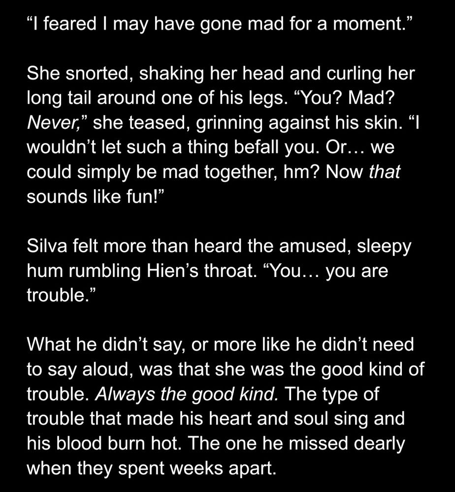 “I feared I may have gone mad for a moment.”

She snorted, shaking her head and curling her long tail around one of his legs. “You? Mad? Never,” she teased, grinning against his skin. “I wouldn’t let such a thing befall you. Or… we could simply be mad together, hm? Now that sounds like fun!”

Silva felt more than heard the amused, sleepy hum rumbling Hien’s throat. “You… you are trouble.”

What he didn’t say, or more like he didn’t need to say aloud, was that she was the good kind of trouble. Always the good kind. The type of trouble that made his heart and soul sing and his blood burn hot. The one he missed dearly when they spent weeks apart.
