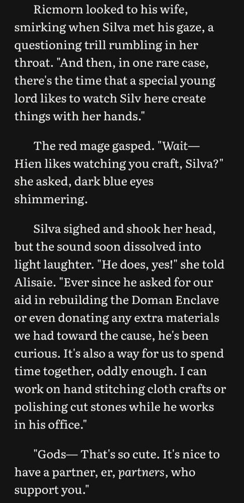 Ricmorn looked to his wife, smirking when Silva met his gaze, a questioning trill rumbling in her throat. "And then, in one rare case, there's the time that a special young lord likes to watch Silv here create things with her hands."

The red mage gasped. "Wait— Hien likes watching you craft, Silva?" she asked, dark blue eyes shimmering.

Silva sighed and shook her head, but the sound soon dissolved into light laughter. "He does, yes!" she told Alisaie. "Ever since he asked for our aid in rebuilding the Doman Enclave or even donating any extra materials we had toward the cause, he's been curious. It's also a way for us to spend time together, oddly enough. I can work on hand stitching cloth crafts or polishing cut stones while he works in his office."

"Gods— That's so cute. It's nice to have a partner, er, partners, who support you."