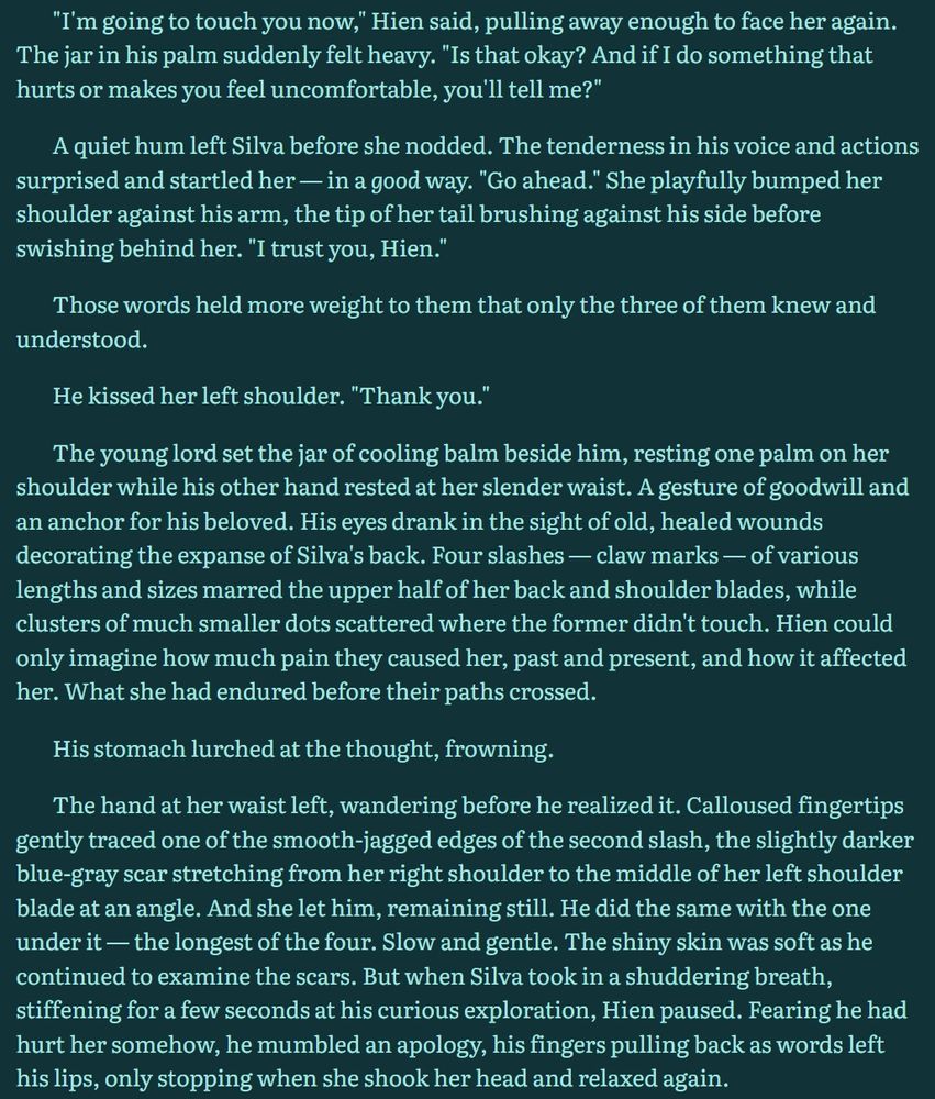 "I'm going to touch you now," Hien said, pulling away enough to face her again. The jar in his palm suddenly felt heavy. "Is that okay? And if I do something that hurts or makes you feel uncomfortable, you'll tell me?"

A quiet hum left Silva before she nodded. The tenderness in his voice and actions surprised and startled her — in a good way. "Go ahead." She playfully bumped her shoulder against his arm, the tip of her tail brushing against his side before swishing behind her. "I trust you, Hien."

Those words held more weight to them that only the three of them knew and understood.

He kissed her left shoulder. "Thank you."

The young lord set the jar of cooling balm beside him, resting one palm on her shoulder while his other hand rested at her slender waist. A gesture of goodwill and an anchor for his beloved. His eyes drank in the sight of old, healed wounds decorating the expanse of Silva's back. Four slashes — claw marks — of various lengths and sizes marred the upper half of her back and shoulder blades, while clusters of much smaller dots scattered where the former didn't touch. Hien could only imagine how much pain they caused her, past and present, and how it affected her. What she had endured before their paths crossed.

His stomach lurched at the thought, frowning.

The hand at her waist left, wandering before he realized it. Calloused fingertips gently traced one of the smooth-jagged edges of the second slash, the slightly darker blue-gray scar stretching from her right shoulder to the middle of her left shoulder blade at an angle. And she let him, remaining still. He did the same with the one under it — the longest of the four. Slow and gentle. The shiny skin was soft as he continued to examine the scars. But when Silva took in a shuddering breath, stiffening for a few seconds at his curious exploration, Hien paused. Fearing he had hurt her somehow, he mumbled an apology, his fingers pulling back as words left his lips, only stopping when she relaxed.