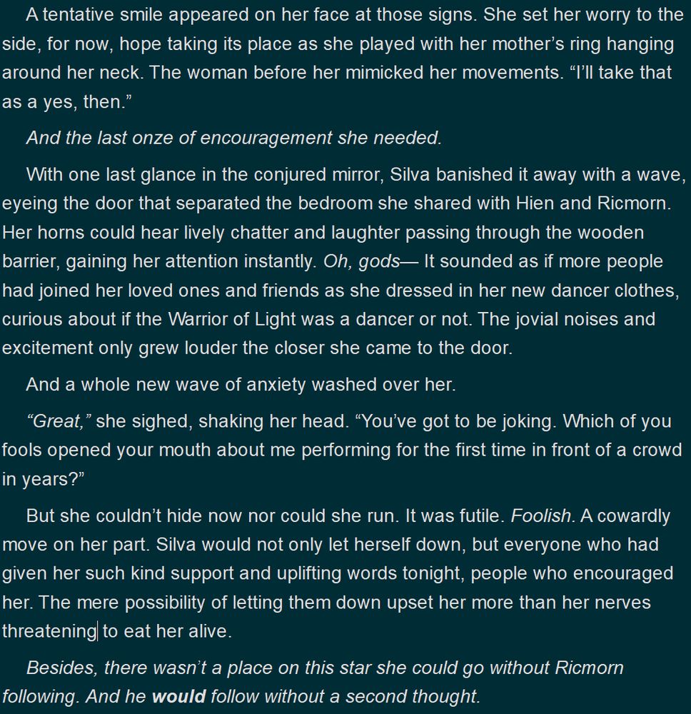 A tentative smile appeared on her face at those signs. She set her worry to the side, for now, hope taking its place as she played with her mother’s ring hanging around her neck. The woman before her mimicked her movements. “I’ll take that as a yes, then.”

And the last onze of encouragement she needed.

With one last glance in the conjured mirror, Silva banished it away with a wave, eyeing the door that separated the bedroom she shared with Hien and Ricmorn. Her horns could hear lively chatter and laughter passing through the wooden barrier, gaining her attention instantly. Oh, gods— It sounded as if more people had joined her loved ones and friends as she dressed in her new dancer clothes, curious about if the Warrior of Light was a dancer or not. The jovial noises and excitement only grew louder the closer she came to the door.

And a whole new wave of anxiety washed over her.

“Great,” she sighed, shaking her head. “You’ve got to be joking. Which of you fools opened your mouth about me performing for the first time in front of a crowd in years?”

But she couldn’t hide now nor could she run. It was futile. Foolish. A cowardly move on her part. Silva would not only let herself down, but everyone who had given her such kind support and uplifting words tonight, people who encouraged her. The mere possibility of letting them down upset her more than her nerves threatening to eat her alive.

Besides, there wasn’t a place on this star she could go without Ricmorn following. And he would follow without a second thought.