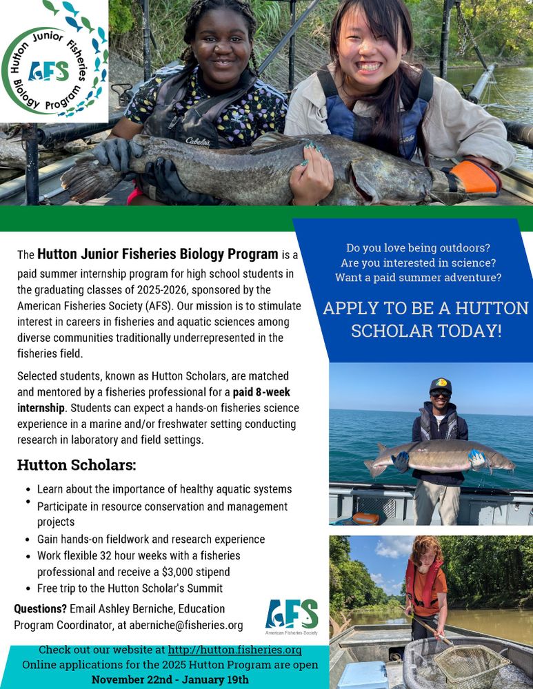 Flyer with images of past Hutton scholars in the field and text: Do you love being outdoors? Are you interested in science?Want a paid summer adventure?
APPLY TO BE A HUTTON
SCHOLAR TODAY!
The Hutton Junior Fisheries Biology Program is a paid summer internship program for high school students in the graduating classes of 2025-2026, sponsored by the American Fisheries Society (AFS). Our mission is to stimulate interest in careers in fisheries and aquatic sciences among diverse communities traditionally underrepresented in the fisheries field. Selected students, known as Hutton Scholars, are matched and mentored by a fisheries professional for a paid 8-week internship. Students can expect a hands-on fisheries science experience in a marine and/or freshwater setting conducting research in laboratory and field settings. Hutton Scholars:
Learn about the importance of healthy aquatic systems Participate in resource conservation and management projects Gain hands-on fieldwork and research experience Work flexible 32 hour weeks with a fisheries professional and receive a $3,000 stipendFree trip to the Hutton Scholar's Summit. Questions?
Email Ashley Berniche, EducationProgram Coordinator, at aberniche@fisheries.org. Check out our website at http://hutton.fisheries.org Online applications for the 2025 Hutton Program are open November 22nd - January 19th.