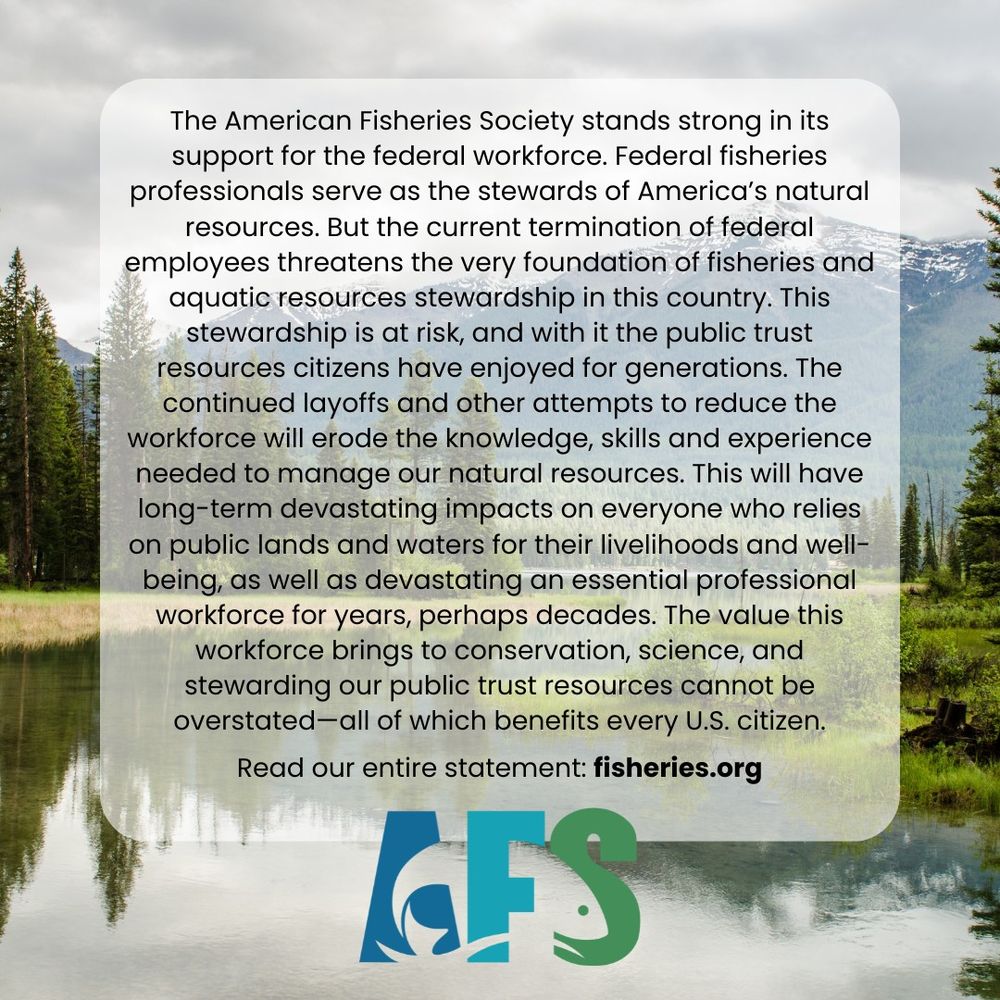 Scenic photo of a river and mountains, with text: The American Fisheries Society stands strong in its support for the federal workforce. Federal fisheries professionals serve as the stewards of America’s natural resources. But the current termination of federal employees threatens the very foundation of fisheries and aquatic resources stewardship in this country. This stewardship is at risk, and with it the public trust resources citizens have enjoyed for generations. The continued layoffs and other attempts to reduce the workforce will erode the knowledge, skills and experience needed to manage our natural resources. This will have long-term devastating impacts on everyone who relies on public lands and waters for their livelihoods and well-being, as well as devastating an essential professional workforce for years, perhaps decades. The value this workforce brings to conservation, science, and stewarding our public trust resources cannot be overstated—all of which benefits every U.S. citizen.

Read our entire statement: fisheries.org.