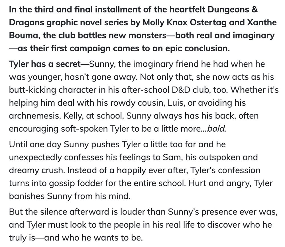 text: In the third and final installment of the heartfelt Dungeons & Dragons graphic novel series by Molly Knox Ostertag and Xanthe Bouma, the club battles new monsters—both real and imaginary—as their first campaign comes to an epic conclusion.

Tyler has a secret—Sunny, the imaginary friend he had when he was younger, hasn’t gone away. Not only that, she now acts as his butt-kicking character in his after-school D&D club, too. Whether it’s helping him deal with his rowdy cousin, Luis, or avoiding his archnemesis, Kelly, at school, Sunny always has his back, often encouraging soft-spoken Tyler to be a little more…bold.

Until one day Sunny pushes Tyler a little too far and he unexpectedly confesses his feelings to Sam, his outspoken and dreamy crush. Instead of a happily ever after, Tyler’s confession turns into gossip fodder for the entire school. Hurt and angry, Tyler banishes Sunny from his mind.

But the silence afterward is louder than Sunny’s presence ever was, and Tyler must look to the people in his real life to discover who he truly is—and who he wants to be. 