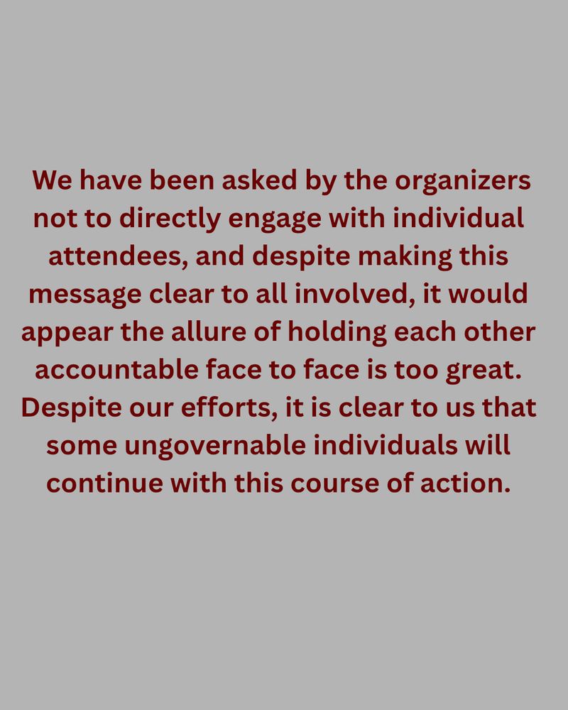 We have been asked by the organizers not to directly engage with individual attendees, and despite making this message clear to all involved, it would appear the allure of holding each other accountable face to face is too great. Despite our efforts, it is clear to us that some ungovernable individuals will continue with this course of action.
