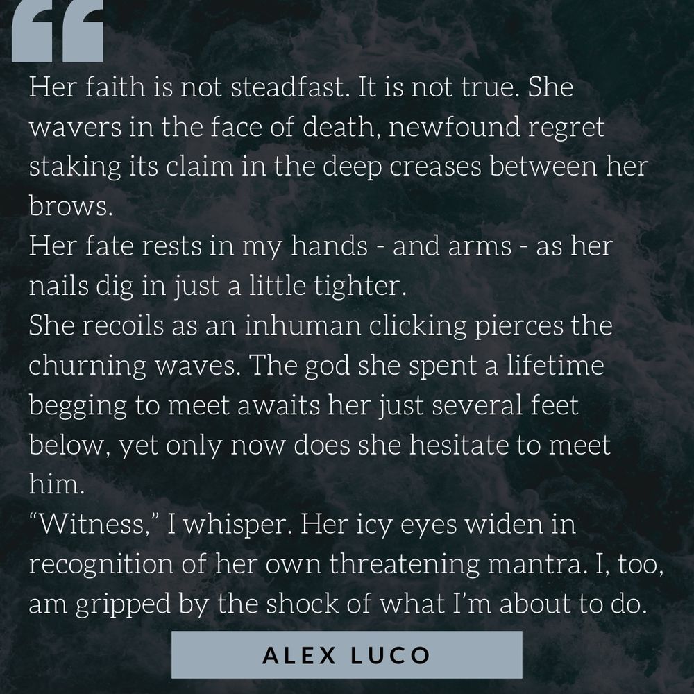 Her faith is not steadfast. It is not true. She wavers in the face of death, newfound regret staking its claim in the deep creases between her brows.
Her fate rests in my hands - and arms - as her nails dig in just a little tighter. 
She recoils as an inhuman clicking pierces the churning waves. The god she spent a lifetime begging to meet awaits her just several feet below, yet only now does she hesitate to meet him.
“Witness,” I whisper. Her icy eyes widen in recognition of her own threatening mantra. I, too, am gripped by the shock of what I’m about to do.